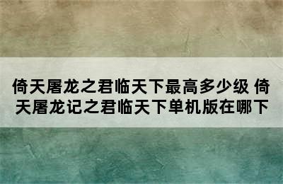 倚天屠龙之君临天下最高多少级 倚天屠龙记之君临天下单机版在哪下